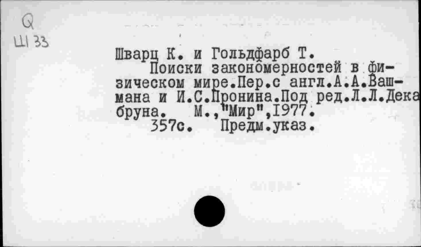 ﻿
Шварц К. и Гольдфарб Т.
Поиски закономерностей в физическом мире.Пер.с англ.А.А.Башмака и И.С.Пронина.Под ред.Л.Л.Де] бруна.	М.,"Мир",1977.
357с. Предм.указ.